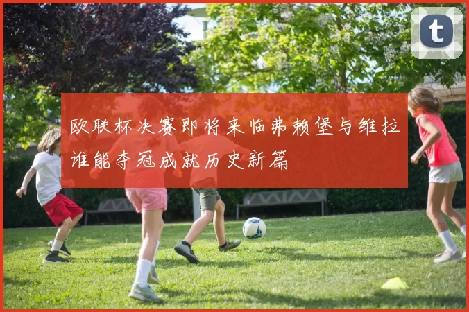 欧联杯决赛即将来临弗赖堡与维拉谁能夺冠成就历史新篇