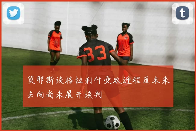 莫耶斯谈格拉利什受欢迎程度未来去向尚未展开谈判