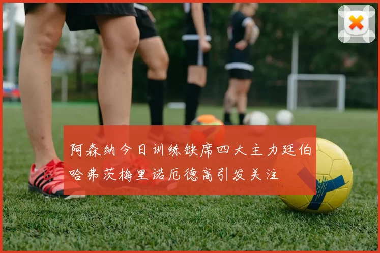 阿森纳今日训练缺席四大主力廷伯哈弗茨梅里诺厄德高引发关注