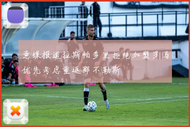 意媒报道拉斯帕多里拒绝加盟罗马优先考虑重返那不勒斯