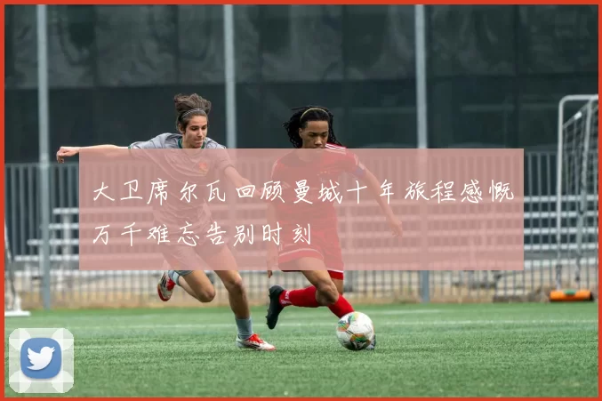 大卫席尔瓦回顾曼城十年旅程感慨万千难忘告别时刻