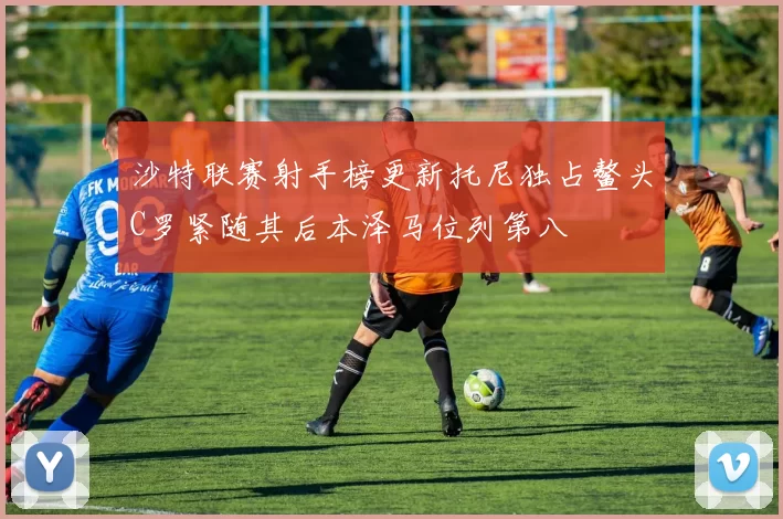 沙特联赛射手榜更新托尼独占鳌头C罗紧随其后本泽马位列第八