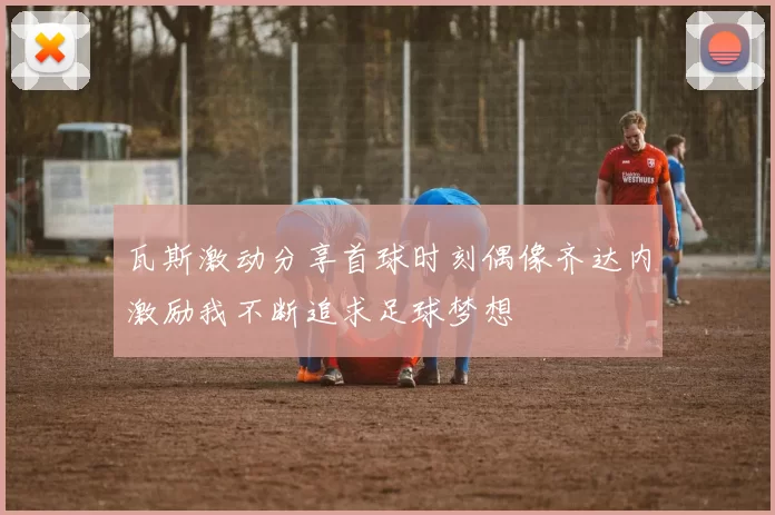 瓦斯激动分享首球时刻偶像齐达内激励我不断追求足球梦想
