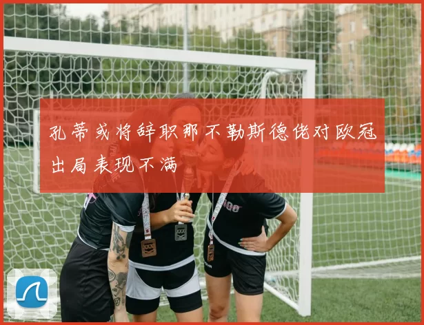 孔蒂或将辞职那不勒斯德佬对欧冠出局表现不满