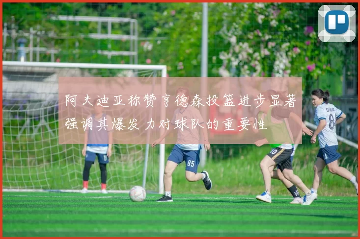 阿夫迪亚称赞亨德森投篮进步显著强调其爆发力对球队的重要性