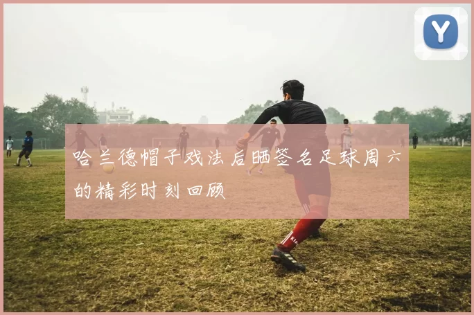 哈兰德帽子戏法后晒签名足球周六的精彩时刻回顾