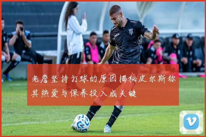 老詹坚持打球的原因揭秘皮尔斯称其热爱与保养投入成关键