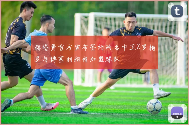 赫塔费官方宣布签约两名中卫Z罗梅罗与博塞利租借加盟球队