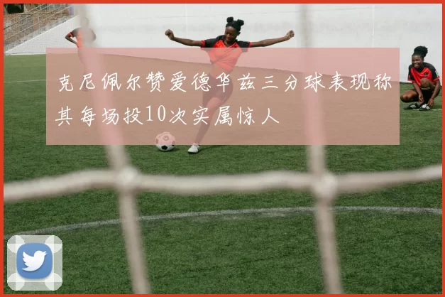克尼佩尔赞爱德华兹三分球表现称其每场投10次实属惊人