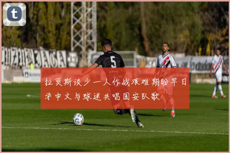 拉莫斯谈少一人作战艰难期盼早日学中文与球迷共唱国安队歌
