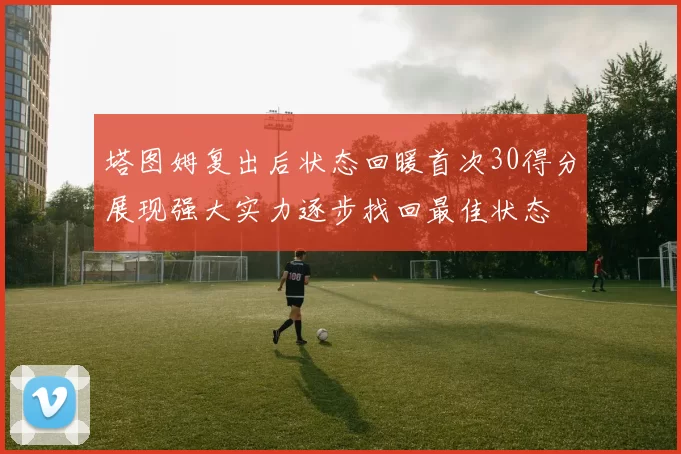塔图姆复出后状态回暖首次30得分展现强大实力逐步找回最佳状态